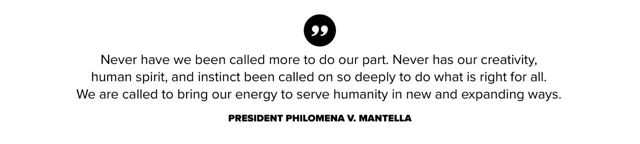 Never have we been called more to do our part. Never has our creativity, human spirit, and instinct been called on so deeply to do what is right for all. We are called to bring our energy to serve humanity in new and expanding ways. President Philomena V. Mantella